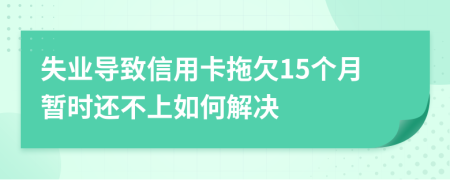 失业导致信用卡拖欠15个月暂时还不上如何解决