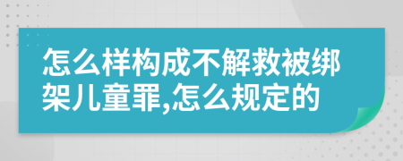 怎么样构成不解救被绑架儿童罪,怎么规定的