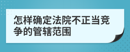 怎样确定法院不正当竞争的管辖范围
