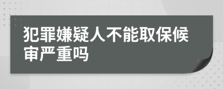 犯罪嫌疑人不能取保候审严重吗