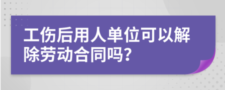 工伤后用人单位可以解除劳动合同吗？