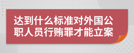 达到什么标准对外国公职人员行贿罪才能立案