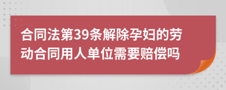 合同法第39条解除孕妇的劳动合同用人单位需要赔偿吗