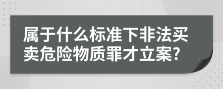 属于什么标准下非法买卖危险物质罪才立案?