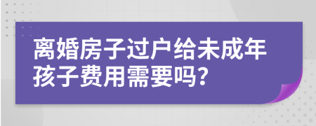 离婚房子过户给未成年孩子费用需要吗？