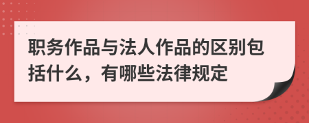 职务作品与法人作品的区别包括什么，有哪些法律规定