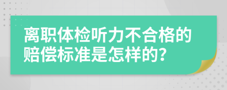 离职体检听力不合格的赔偿标准是怎样的？