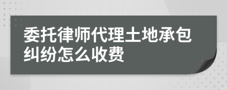 委托律师代理土地承包纠纷怎么收费