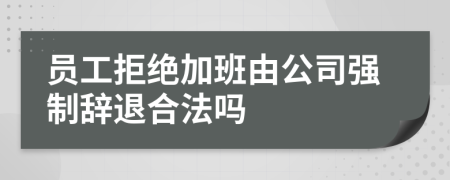 员工拒绝加班由公司强制辞退合法吗