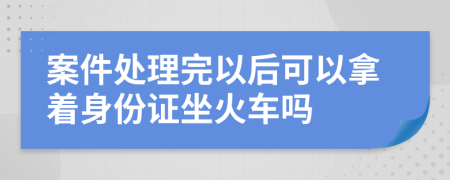 案件处理完以后可以拿着身份证坐火车吗