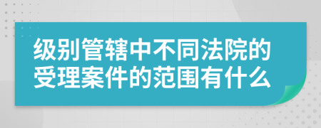 级别管辖中不同法院的受理案件的范围有什么