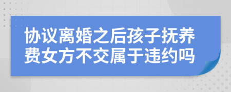 协议离婚之后孩子抚养费女方不交属于违约吗