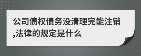 公司债权债务没清理完能注销,法律的规定是什么