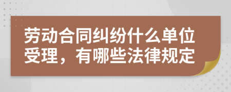 劳动合同纠纷什么单位受理，有哪些法律规定