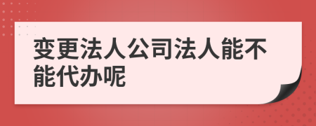 变更法人公司法人能不能代办呢