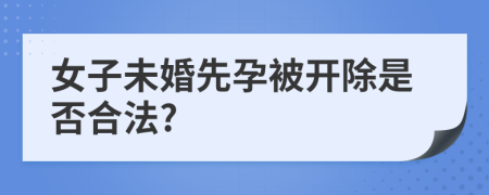 女子未婚先孕被开除是否合法?