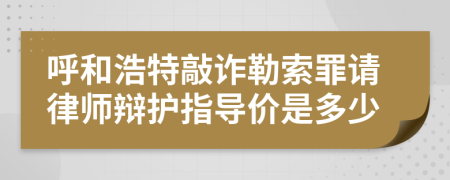 呼和浩特敲诈勒索罪请律师辩护指导价是多少