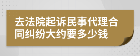 去法院起诉民事代理合同纠纷大约要多少钱