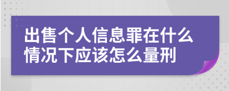 出售个人信息罪在什么情况下应该怎么量刑