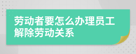 劳动者要怎么办理员工解除劳动关系