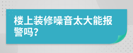 楼上装修噪音太大能报警吗？