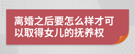 离婚之后要怎么样才可以取得女儿的抚养权