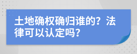 土地确权确归谁的？法律可以认定吗？