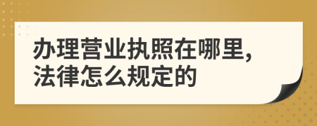办理营业执照在哪里,法律怎么规定的