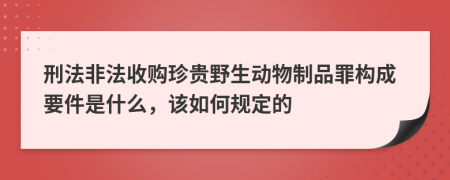 刑法非法收购珍贵野生动物制品罪构成要件是什么，该如何规定的