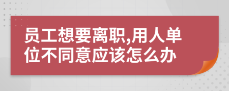 员工想要离职,用人单位不同意应该怎么办