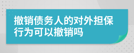 撤销债务人的对外担保行为可以撤销吗