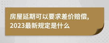 房屋延期可以要求差价赔偿,2023最新规定是什么