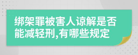 绑架罪被害人谅解是否能减轻刑,有哪些规定