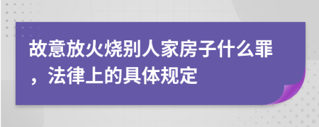 故意放火烧别人家房子什么罪，法律上的具体规定