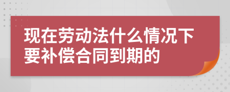 现在劳动法什么情况下要补偿合同到期的