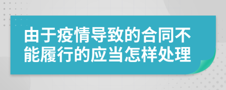 由于疫情导致的合同不能履行的应当怎样处理