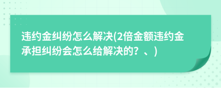 违约金纠纷怎么解决(2倍金额违约金承担纠纷会怎么给解决的？、)