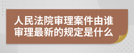 人民法院审理案件由谁审理最新的规定是什么