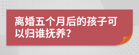 离婚五个月后的孩子可以归谁抚养？