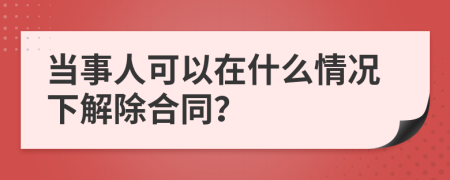 当事人可以在什么情况下解除合同？