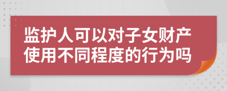 监护人可以对子女财产使用不同程度的行为吗