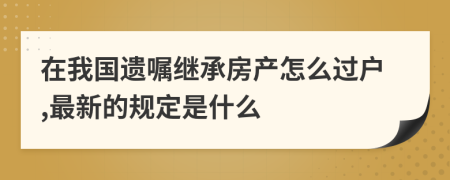 在我国遗嘱继承房产怎么过户,最新的规定是什么