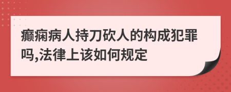 癫痫病人持刀砍人的构成犯罪吗,法律上该如何规定