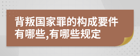 背叛国家罪的构成要件有哪些,有哪些规定