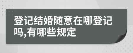 登记结婚随意在哪登记吗,有哪些规定