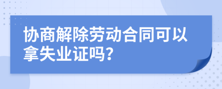 协商解除劳动合同可以拿失业证吗？