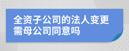 全资子公司的法人变更需母公司同意吗