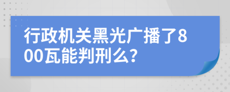 行政机关黑光广播了800瓦能判刑么？
