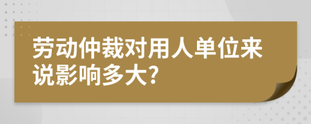 劳动仲裁对用人单位来说影响多大?