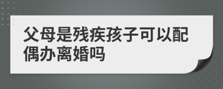 父母是残疾孩子可以配偶办离婚吗